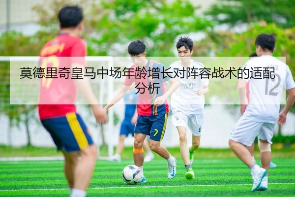 莫德里奇皇马中场年龄增长对阵容战术的适配分析（lol）